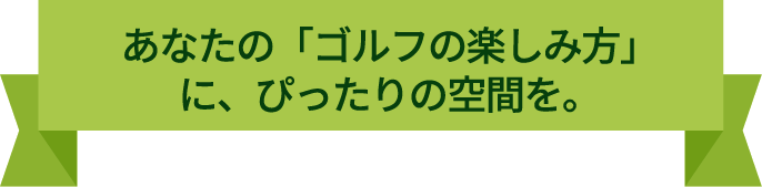 あなたのゴルフの楽しみ方に、ぴったりの空間を。